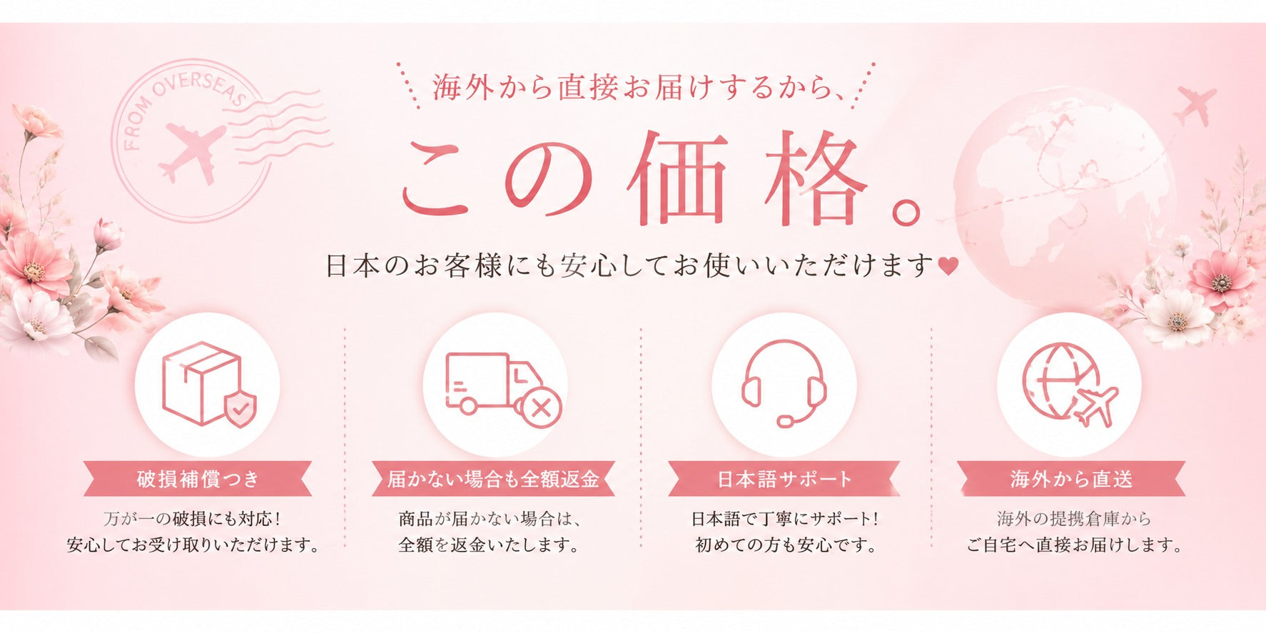 海外から直接お届けするから、この価格。日本のお客様にも安心してお使いいただけます／破損補償つき・届かない場合も全額返金・日本語サポート・海外から直送